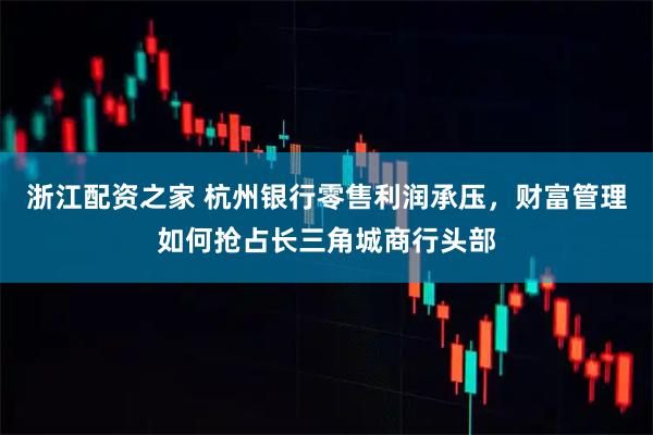浙江配资之家 杭州银行零售利润承压，财富管理如何抢占长三角城商行头部