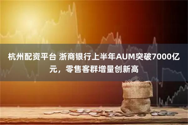 杭州配资平台 浙商银行上半年AUM突破7000亿元，零售客群增量创新高