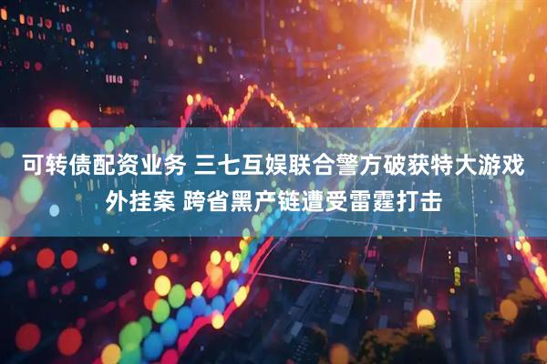 可转债配资业务 三七互娱联合警方破获特大游戏外挂案 跨省黑产链遭受雷霆打击