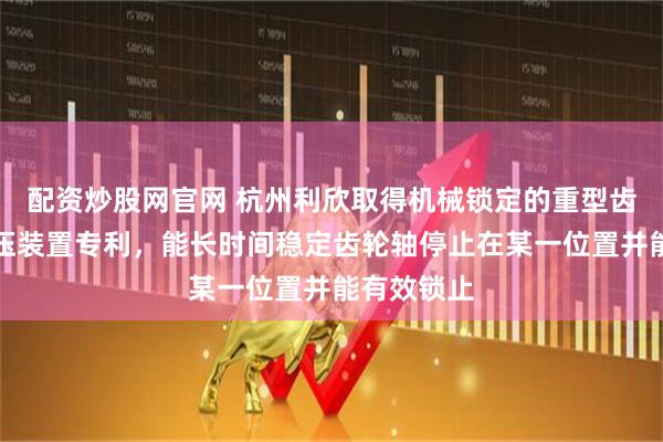 配资炒股网官网 杭州利欣取得机械锁定的重型齿轮齿条液压装置专利，能长时间稳定齿轮轴停止在某一位置并能有效锁止