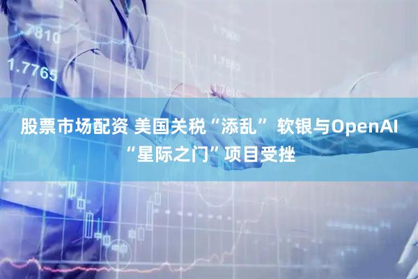 股票市场配资 美国关税“添乱” 软银与OpenAI“星际之门”项目受挫