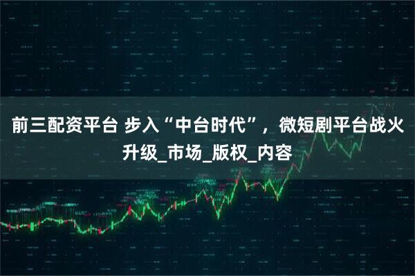 前三配资平台 步入“中台时代”，微短剧平台战火升级_市场_版权_内容