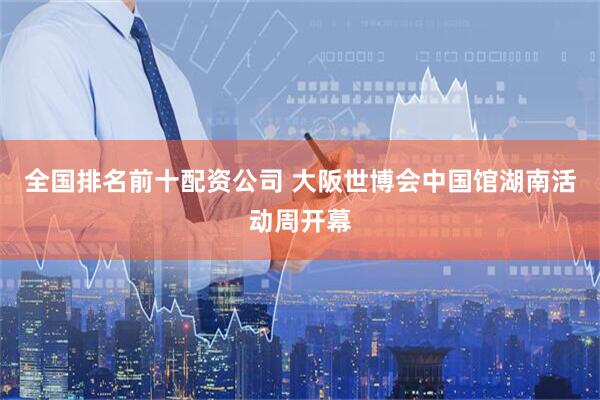 全国排名前十配资公司 大阪世博会中国馆湖南活动周开幕