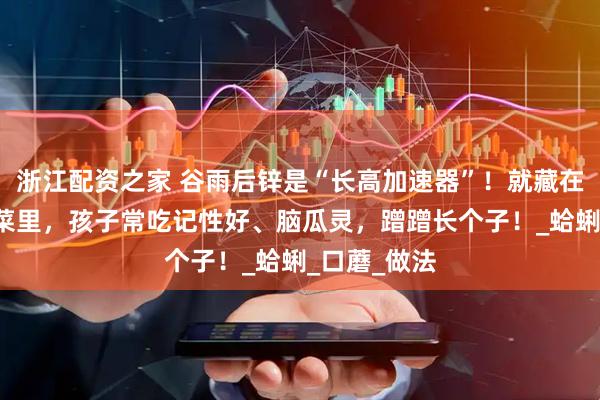 浙江配资之家 谷雨后锌是“长高加速器”！就藏在这4道家常菜里，孩子常吃记性好、脑瓜灵，蹭蹭长个子！_蛤蜊_口蘑_做法