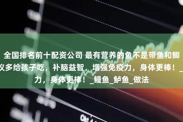 全国排名前十配资公司 最有营养的鱼不是带鱼和鲫鱼！这4种鱼建议多给孩子吃，补脑益智，增强免疫力，身体更棒！_鳗鱼_鲈鱼_做法