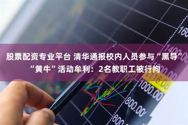 股票配资专业平台 清华通报校内人员参与“黑导”“黄牛”活动牟利：2名教职工被行拘