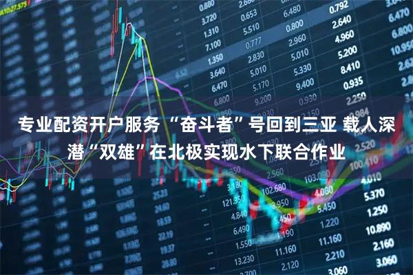 专业配资开户服务 “奋斗者”号回到三亚 载人深潜“双雄”在北极实现水下联合作业