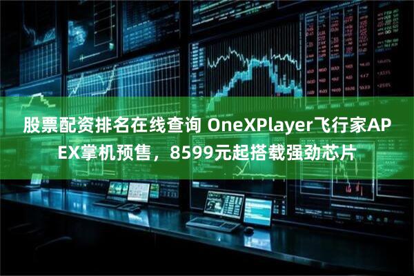 股票配资排名在线查询 OneXPlayer飞行家APEX掌机预售，8599元起搭载强劲芯片