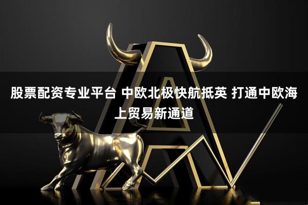 股票配资专业平台 中欧北极快航抵英 打通中欧海上贸易新通道