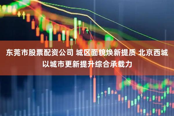东莞市股票配资公司 城区面貌焕新提质 北京西城以城市更新提升综合承载力