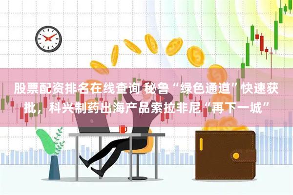 股票配资排名在线查询 秘鲁“绿色通道”快速获批，科兴制药出海产品索拉非尼“再下一城”