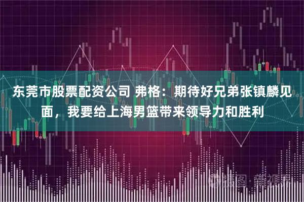 东莞市股票配资公司 弗格：期待好兄弟张镇麟见面，我要给上海男篮带来领导力和胜利