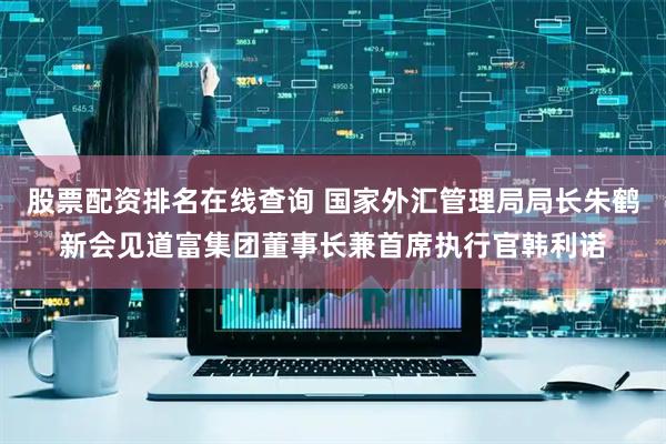 股票配资排名在线查询 国家外汇管理局局长朱鹤新会见道富集团董事长兼首席执行官韩利诺