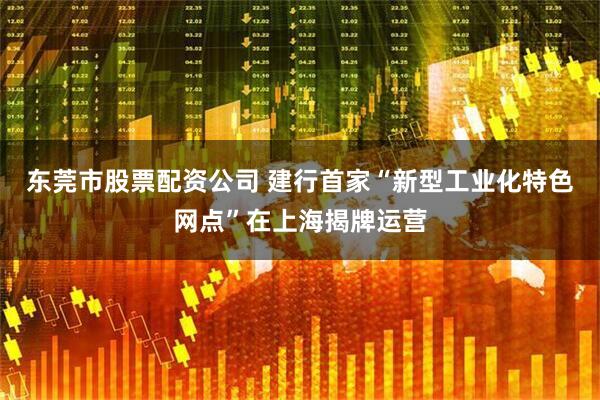 东莞市股票配资公司 建行首家“新型工业化特色网点”在上海揭牌运营