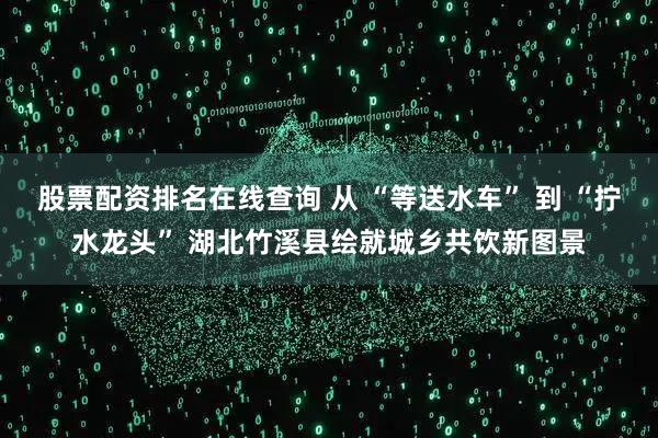 股票配资排名在线查询 从 “等送水车” 到 “拧水龙头” 湖北竹溪县绘就城乡共饮新图景