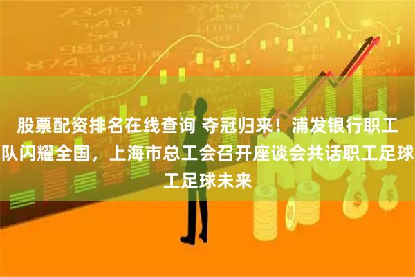 股票配资排名在线查询 夺冠归来！浦发银行职工足球队闪耀全国，上海市总工会召开座谈会共话职工足球未来