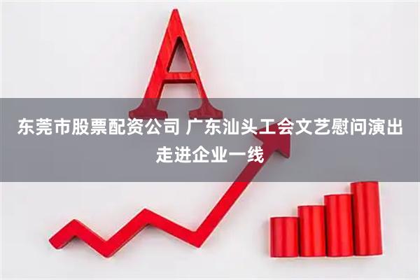东莞市股票配资公司 广东汕头工会文艺慰问演出走进企业一线