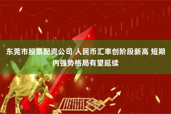东莞市股票配资公司 人民币汇率创阶段新高 短期内强势格局有望延续