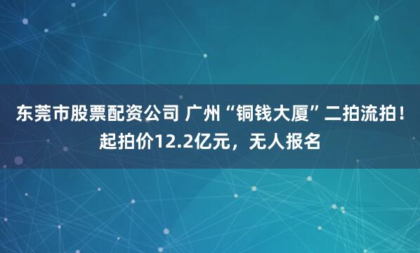 东莞市股票配资公司 广州“铜钱大厦”二拍流拍！起拍价12.2亿元，无人报名