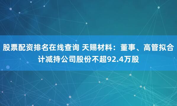 股票配资排名在线查询 天赐材料：董事、高管拟合计减持公司股份不超92.4万股