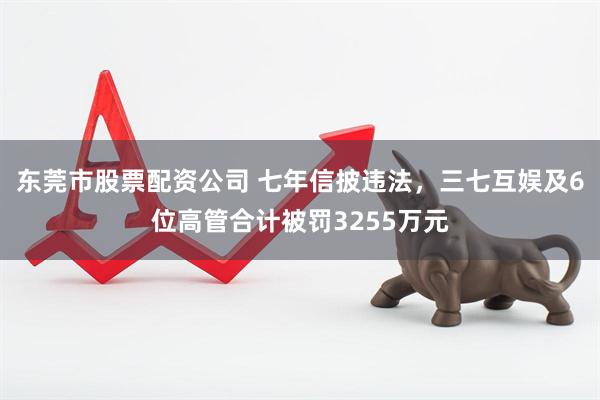 东莞市股票配资公司 七年信披违法，三七互娱及6位高管合计被罚3255万元