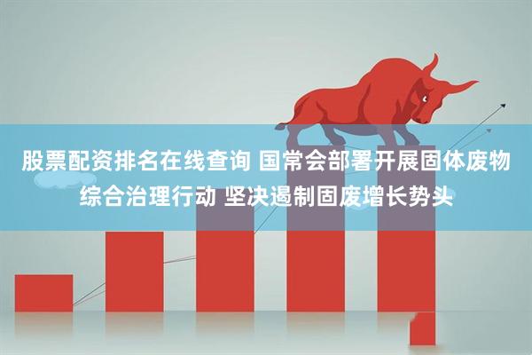 股票配资排名在线查询 国常会部署开展固体废物综合治理行动 坚决遏制固废增长势头