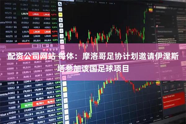 配资公司网站 每体：摩洛哥足协计划邀请伊涅斯塔参加该国足球项目