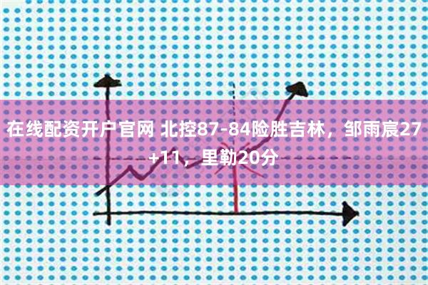 在线配资开户官网 北控87-84险胜吉林，邹雨宸27+11，里勒20分