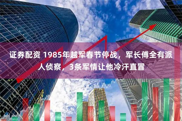 证券配资 1985年越军春节停战，军长傅全有派人侦察，3条军情让他冷汗直冒