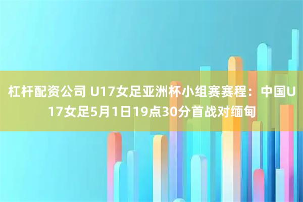 杠杆配资公司 U17女足亚洲杯小组赛赛程：中国U17女足5月1日19点30分首战对缅甸