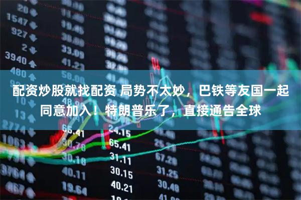 配资炒股就找配资 局势不太妙，巴铁等友国一起同意加入！特朗普乐了，直接通告全球