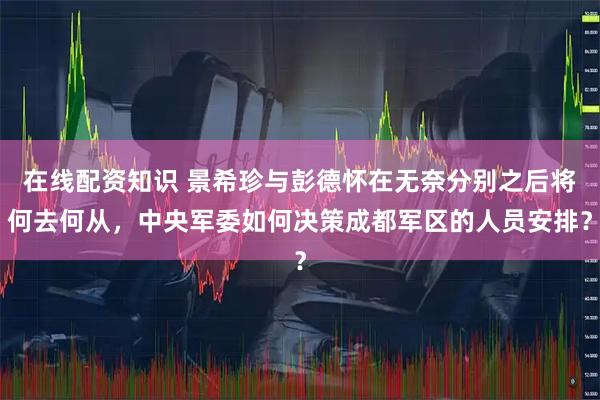 在线配资知识 景希珍与彭德怀在无奈分别之后将何去何从，中央军委如何决策成都军区的人员安排？