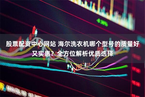 股票配资中心网站 海尔洗衣机哪个型号的质量好又实惠？全方位解析优质选择