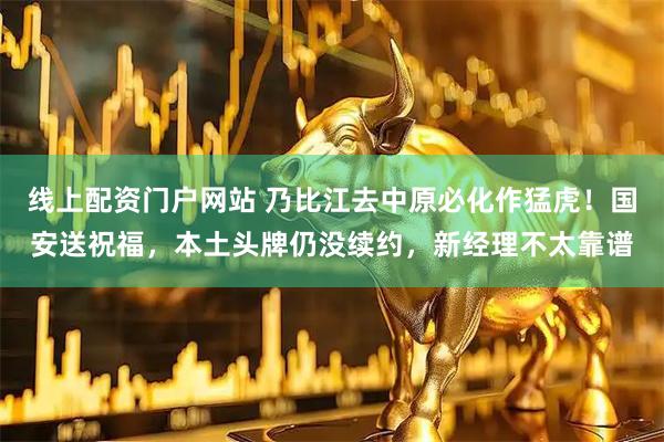 线上配资门户网站 乃比江去中原必化作猛虎！国安送祝福，本土头牌仍没续约，新经理不太靠谱