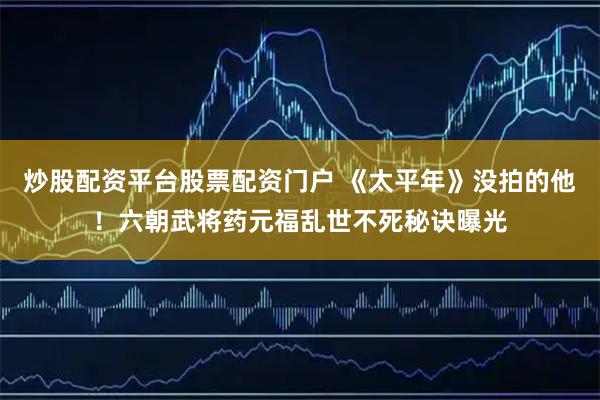 炒股配资平台股票配资门户 《太平年》没拍的他！六朝武将药元福乱世不死秘诀曝光