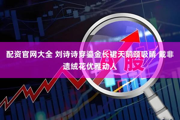 配资官网大全 刘诗诗穿鎏金长裙天鹅颈吸睛 戴非遗绒花优雅动人