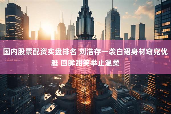 国内股票配资实盘排名 刘浩存一袭白裙身材窈窕优雅 回眸甜笑举止温柔