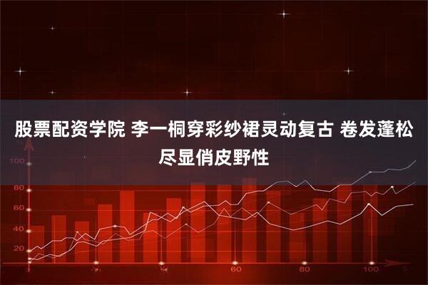 股票配资学院 李一桐穿彩纱裙灵动复古 卷发蓬松尽显俏皮野性
