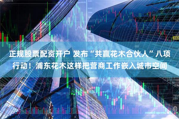 正规股票配资开户 发布“共赢花木合伙人”八项行动！浦东花木这样把营商工作嵌入城市空间