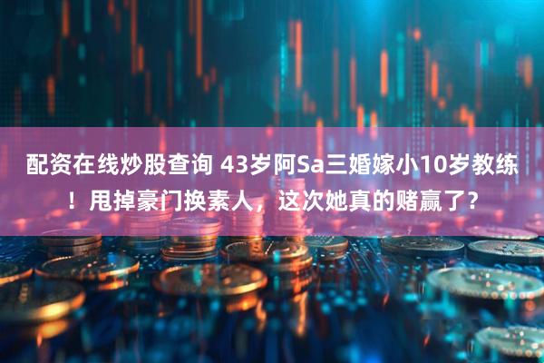 配资在线炒股查询 43岁阿Sa三婚嫁小10岁教练！甩掉豪门换素人，这次她真的赌赢了？