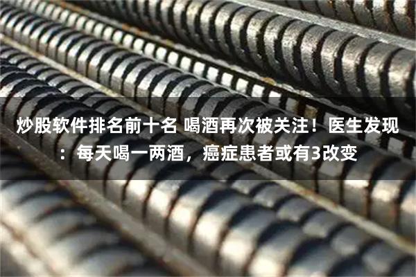炒股软件排名前十名 喝酒再次被关注！医生发现：每天喝一两酒，癌症患者或有3改变