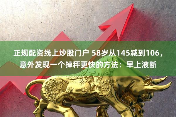 正规配资线上炒股门户 58岁从145减到106，意外发现一个掉秤更快的方法：早上液断