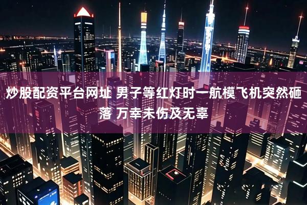 炒股配资平台网址 男子等红灯时一航模飞机突然砸落 万幸未伤及无辜