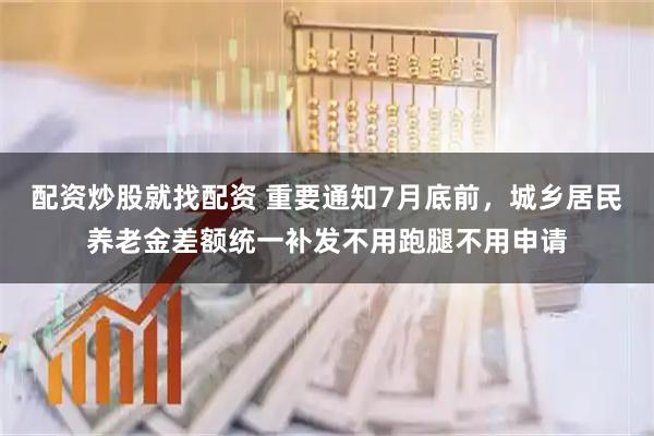 配资炒股就找配资 重要通知7月底前，城乡居民养老金差额统一补发不用跑腿不用申请