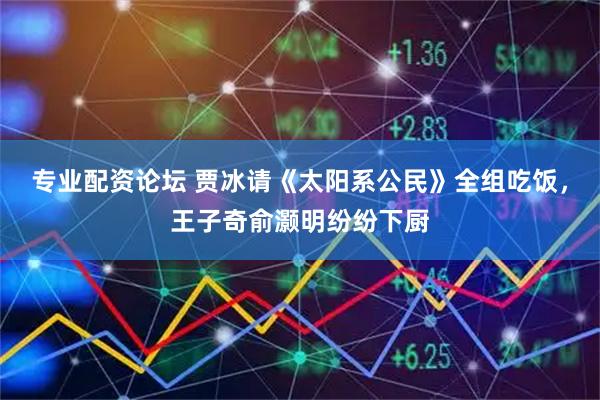专业配资论坛 贾冰请《太阳系公民》全组吃饭，王子奇俞灏明纷纷下厨