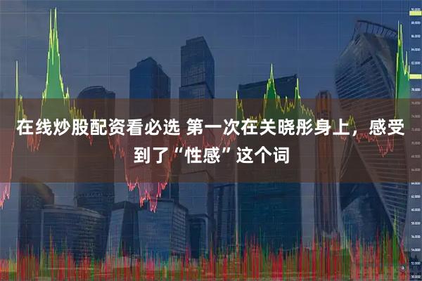 在线炒股配资看必选 第一次在关晓彤身上，感受到了“性感”这个词