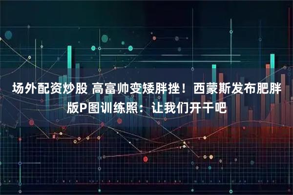 场外配资炒股 高富帅变矮胖挫！西蒙斯发布肥胖版P图训练照：让我们开干吧
