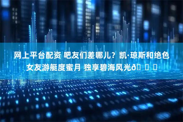 网上平台配资 吧友们差哪儿？凯·琼斯和绝色女友游艇度蜜月 独享碧海风光🌅